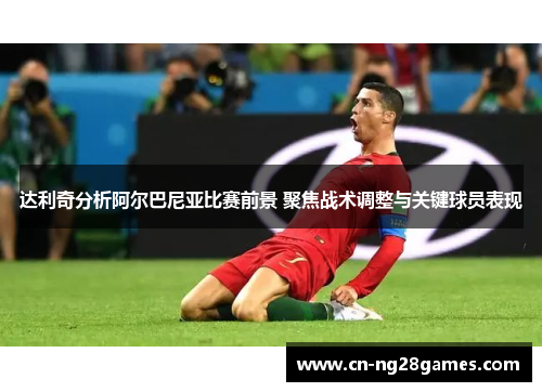 达利奇分析阿尔巴尼亚比赛前景 聚焦战术调整与关键球员表现