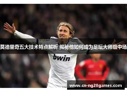 莫德里奇五大技术特点解析 揭秘他如何成为足坛大师级中场