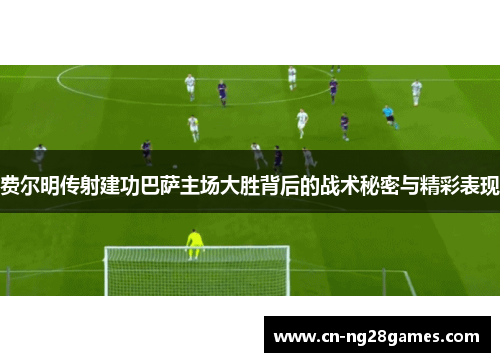 费尔明传射建功巴萨主场大胜背后的战术秘密与精彩表现