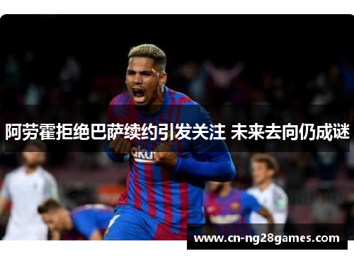 阿劳霍拒绝巴萨续约引发关注 未来去向仍成谜