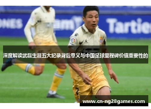 深度解读武磊生涯五大纪录背后意义与中国足球里程碑价值重要性的