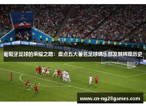 葡萄牙足球的荣耀之路：盘点五大著名足球俱乐部及其辉煌历史