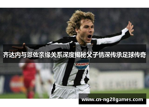 齐达内与恩佐亲缘关系深度揭秘父子情深传承足球传奇