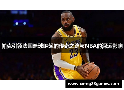 帕克引领法国篮球崛起的传奇之路与NBA的深远影响