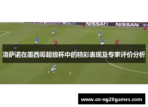 洛萨诺在墨西哥超级杯中的精彩表现及专家评价分析