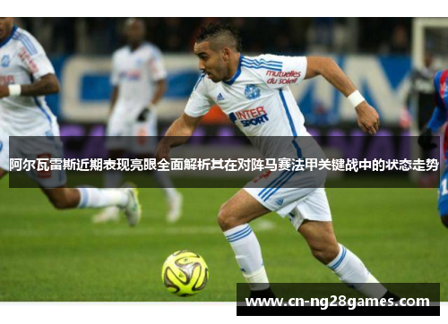 阿尔瓦雷斯近期表现亮眼全面解析其在对阵马赛法甲关键战中的状态走势