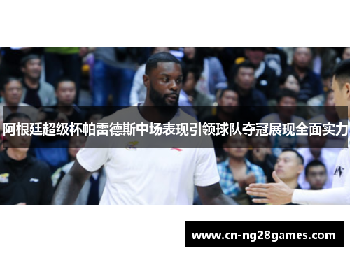 阿根廷超级杯帕雷德斯中场表现引领球队夺冠展现全面实力