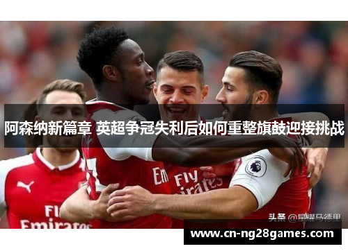 阿森纳新篇章 英超争冠失利后如何重整旗鼓迎接挑战